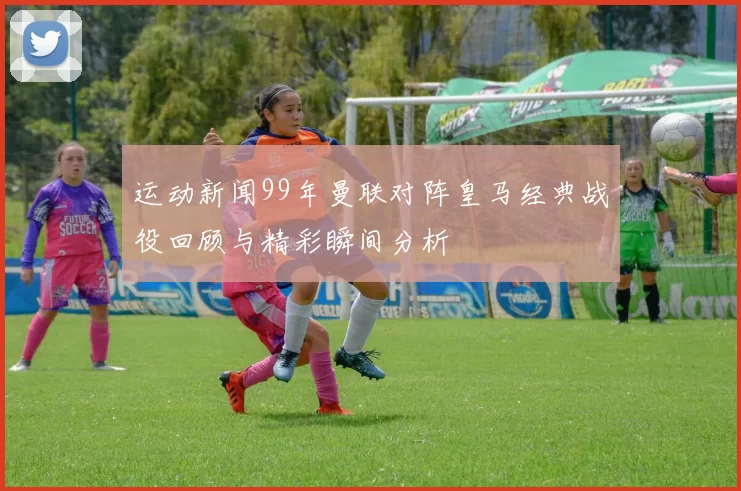 运动新闻99年曼联对阵皇马经典战役回顾与精彩瞬间分析