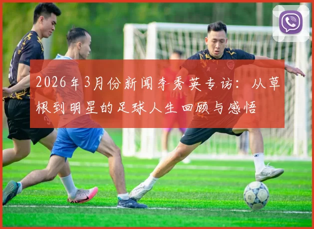 2026年3月份新闻李秀英专访：从草根到明星的足球人生回顾与感悟