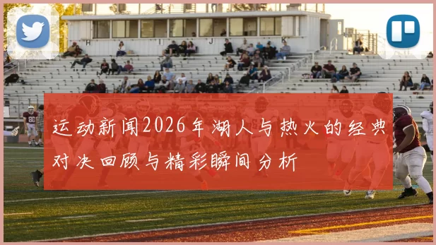 运动新闻2026年湖人与热火的经典对决回顾与精彩瞬间分析